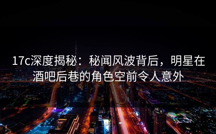17c深度揭秘：秘闻风波背后，明星在酒吧后巷的角色空前令人意外