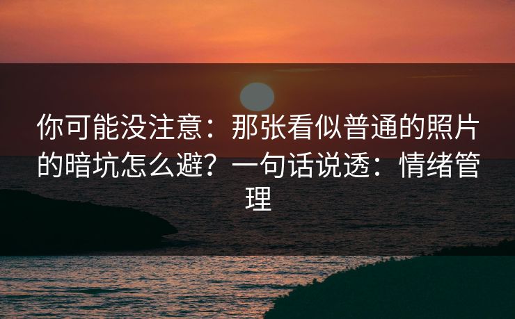 你可能没注意：那张看似普通的照片的暗坑怎么避？一句话说透：情绪管理