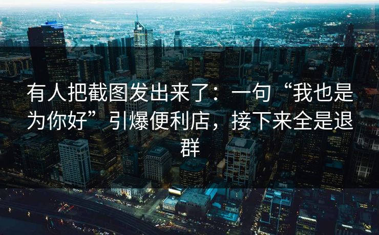 有人把截图发出来了:一句“我也是为你好”引爆便利店,接下来全是退群 有人把截图发出来了:一句“我也是为你好”引爆便利店,接下来全是退群