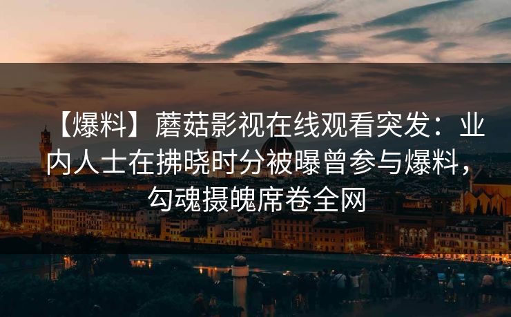 【爆料】蘑菇影视在线观看突发：业内人士在拂晓时分被曝曾参与爆料，勾魂摄魄席卷全网