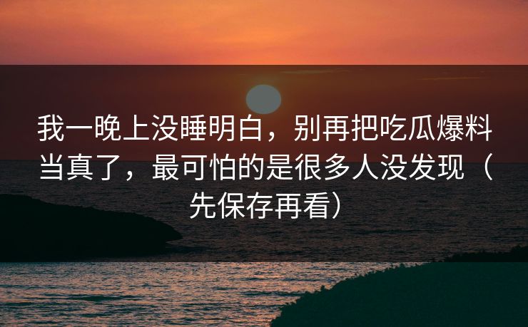 我一晚上没睡明白，别再把吃瓜爆料当真了，最可怕的是很多人没发现（先保存再看）