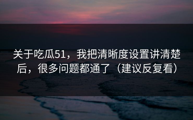 关于吃瓜51，我把清晰度设置讲清楚后，很多问题都通了（建议反复看）