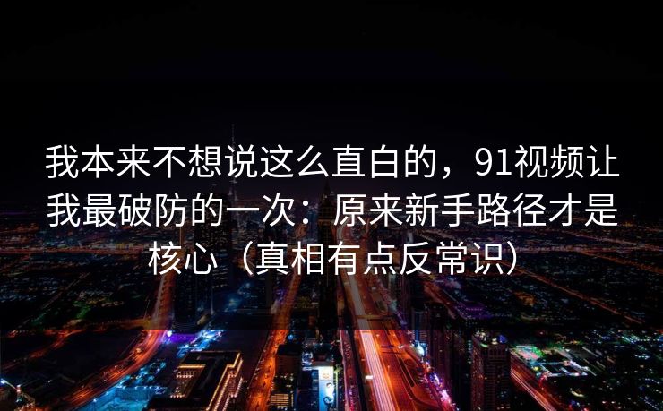我本来不想说这么直白的,91视频让我最破防的一次:原来新手路径才是核心(真相有点反常识) 我本来不想说这么直白的,91视频让我最破防的一次:原来新手路径才是核心(真相有点反常识)