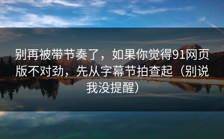 别再被带节奏了，如果你觉得91网页版不对劲，先从字幕节拍查起（别说我没提醒）