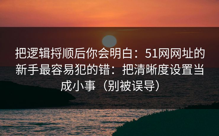 把逻辑捋顺后你会明白：51网网址的新手最容易犯的错：把清晰度设置当成小事（别被误导）