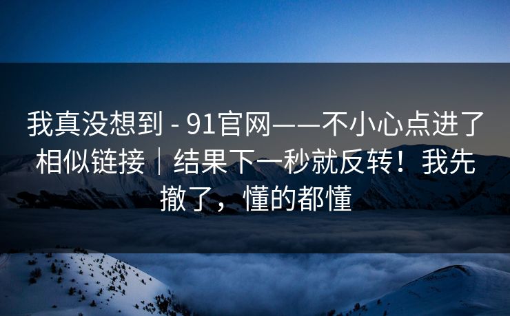 我真没想到 - 91官网——不小心点进了相似链接｜结果下一秒就反转！我先撤了，懂的都懂