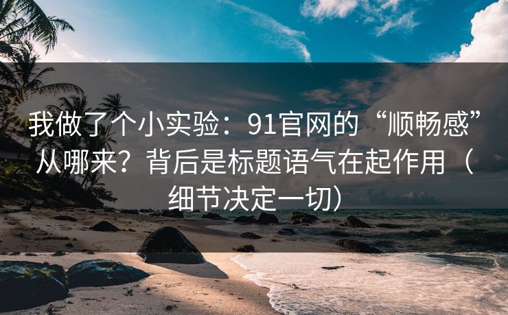 我做了个小实验：91官网的“顺畅感”从哪来？背后是标题语气在起作用（细节决定一切）
