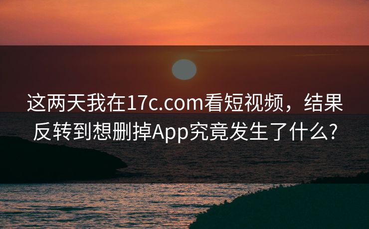 这两天我在17c.com看短视频，结果反转到想删掉App究竟发生了什么?