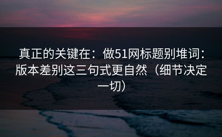 真正的关键在：做51网标题别堆词：版本差别这三句式更自然（细节决定一切）