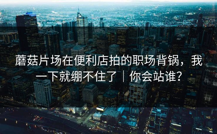 蘑菇片场在便利店拍的职场背锅，我一下就绷不住了｜你会站谁？