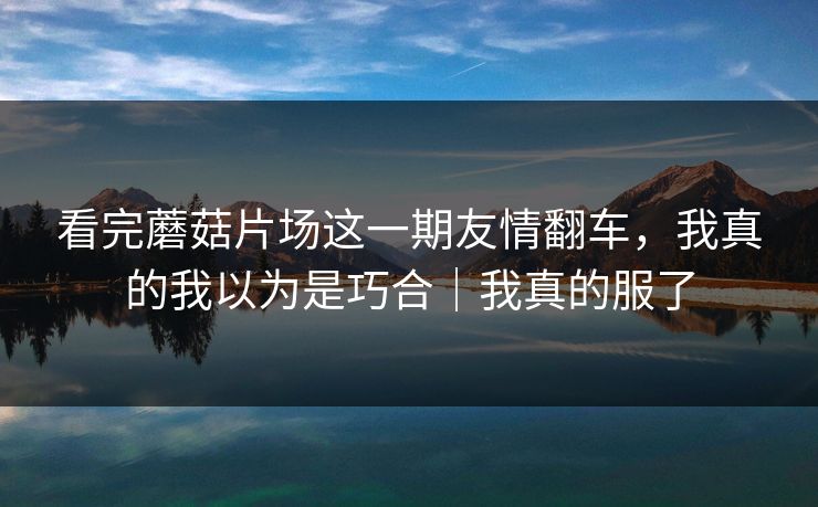 看完蘑菇片场这一期友情翻车，我真的我以为是巧合｜我真的服了