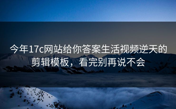 今年17c网站给你答案生活视频逆天的剪辑模板，看完别再说不会