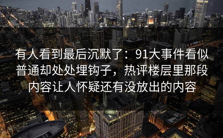 有人看到最后沉默了:91大事件看似普通却处处埋钩子,热评楼层里那段内容让人怀疑还有没放出的内容 有人看到最后沉默了:91大事件看似普通却处处埋钩子,热评楼层里那段内容让人怀疑还有没放出的内容